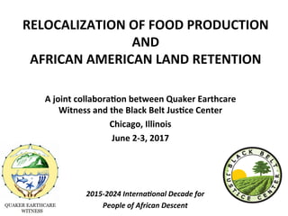 RELOCALIZATION	OF	FOOD	PRODUCTION	
AND		
AFRICAN	AMERICAN	LAND	RETENTION				
			
A	joint	collabora;on	between	Quaker	Earthcare	
Witness	and	the	Black	Belt	Jus;ce	Center			
Chicago,	Illinois		
June	2-3,	2017	
2015-2024	Interna.onal	Decade	for		
People	of	African	Descent			
 