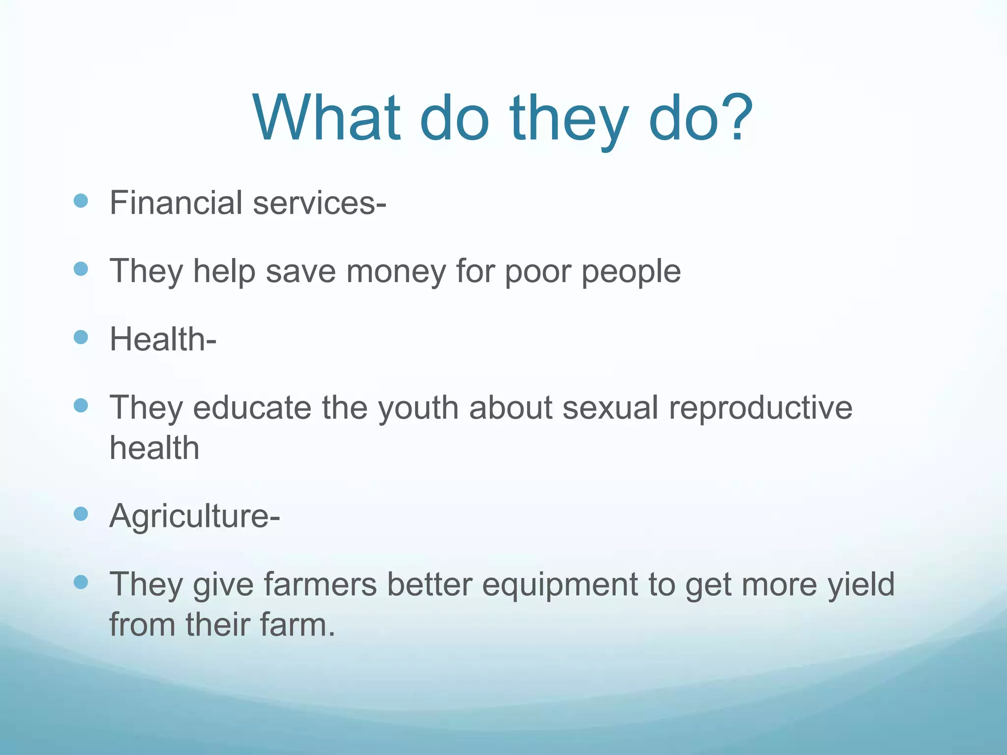 What do they do?
Financial services-
They help save money for poor people
Health-
They educate the youth about sexual reproductive
health
Agriculture-
They give farmers better equipment to get more yield
from their farm.