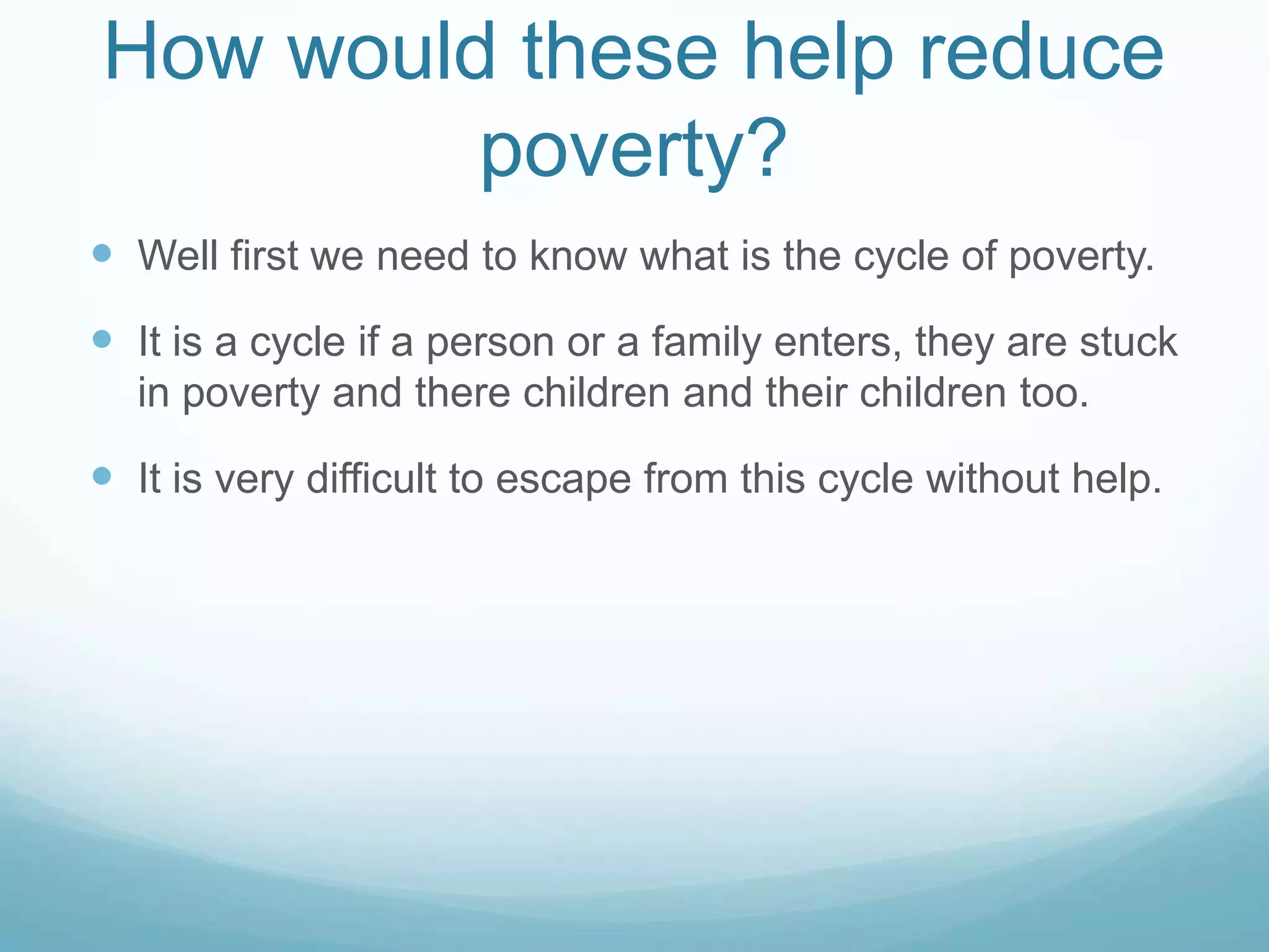 How would these help reduce
poverty?
Well first we need to know what is the cycle of poverty.
It is a cycle if a person or a family enters, they are stuck
in poverty and there children and their children too.
It is very difficult to escape from this cycle without help.