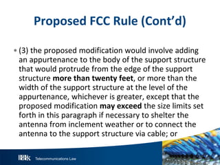 Telecommunications Law
P roposedFCC R ule(Cont’d)
• (3) the proposed modification would involve adding
an appurtenance to the body of the support structure
that would protrude from the edge of the support
structure morethantw entyfeet, or more than the
width of the support structure at the level of the
appurtenance, whichever is greater, except that the
proposed modification mayexceedthe size limits set
forth in this paragraph if necessary to shelter the
antenna from inclement weather or to connect the
antenna to the support structure via cable; or
 