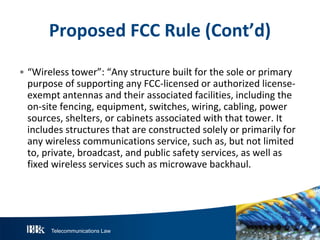 Telecommunications Law
P roposedFCC R ule(Cont’d)
• “Wireless tower”: “Any structure built for the sole or primary
purpose of supporting any FCC-licensed or authorized license-
exempt antennas and their associated facilities, including the
on-site fencing, equipment, switches, wiring, cabling, power
sources, shelters, or cabinets associated with that tower. It
includes structures that are constructed solely or primarily for
any wireless communications service, such as, but not limited
to, private, broadcast, and public safety services, as well as
fixed wireless services such as microwave backhaul.
 