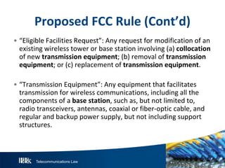 Telecommunications Law
P roposedFCC R ule(Cont’d)
• “Eligible Facilities Request”: Any request for modification of an
existing wireless tower or base station involving (a) collocation
of new transmissionequipment; (b) removal of transmission
equipment; or (c) replacement of transmissionequipment.
• “Transmission Equipment”: Any equipment that facilitates
transmission for wireless communications, including all the
components of a basestation, such as, but not limited to,
radio transceivers, antennas, coaxial or fiber-optic cable, and
regular and backup power supply, but not including support
structures.
 