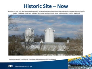 Telecommunications Law
HistoricS ite– N ow
Historic 50’-high silos with approved attachment of six panel antennas painted to match exterior surface to minimize visual
impact. Located at Dufief Mill Road and MD Route 28 (Darnestown Road) in Montgomery County, Maryland.
Photos by: Robert P. Hunnicutt, Columbia Telecommunications Corporation
 