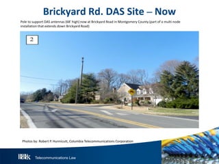 Telecommunications Law
BrickyardR d.DAS S ite– N ow
Pole to support DAS antennas (68’ high) now at Brickyard Road in Montgomery County (part of a multi-node
installation that extends down Brickyard Road)
Photos by: Robert P. Hunnicutt, Columbia Telecommunications Corporation
 