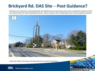 Telecommunications Law
BrickyardR d.DAS S ite– P ostGuidance?
Illustration of an extension to existing utility pole with additional structural bracing and guy wires to support the extension, which
rises approximately 20’ above existing DAS antennas. Blocks at bottom reflect related typical pole-mounted equipment cabinets.
Photos by: Robert P. Hunnicutt, Columbia Telecommunications Corporation
 