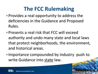 Telecommunications Law
T heFCC R ulemaking
•Provides a real opportunity to address the
deficiencies in the Guidance and Proposed
Rules.
•Presents a real risk that FCC will exceed
authority and undo many state and local laws
that protect neighborhoods, the environment,
and historical areas.
•Importance compounded by industry push to
write Guidance into state law.
 