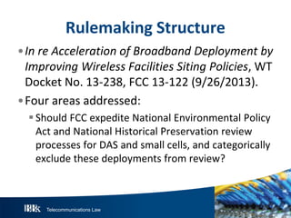 Telecommunications Law
R ulemakingS tructure
•InreAccelerationofBroadbandDeploymentby
ImprovingW irelessFacilitiesS itingP olicies, WT
Docket No. 13-238, FCC 13-122 (9/26/2013).
•Four areas addressed:
Should FCC expedite National Environmental Policy
Act and National Historical Preservation review
processes for DAS and small cells, and categorically
exclude these deployments from review?
 