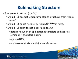 Telecommunications Law
R ulemakingS tructure
• Four areas addressed (cont’d)
 Should FCC exempt temporary antenna structures from federal
review?
 Should FCC adopt rules re: Section 6409? What rules?
 Should FCC alter its shot clock rules, to, e.g.
• determine when an application is complete and address
remedies if shot clock not met;
• address DAS;
• address moratoria, muni siting preferences.
 