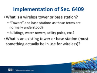 Telecommunications Law
ImplementationofS ec.6409
•What is a wireless tower or base station?
“Towers” and base stations as those terms are
normally understood?
Buildings, water towers, utility poles, etc.?
•What is an existing tower or base station (must
something actually be in use for wireless)?
 