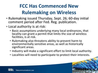 Telecommunications Law
FCC HasCommencedN ew
R ulemakingonW ireless
• Rulemaking issued Thursday, Sept. 26; 60-day initial
comment period after Fed. Reg. publication.
• Local authority is at risk:
 Basic assumptions underlying many local ordinances, that
locality can grant a permit that limits the size of wireless
facilities, is at risk.
 Rulemaking also threatens ability to prevent harm to
environmentally sensitive areas, as well as historically
significant areas.
 Industry will make a significant effort to limit local authority.
 Localities will need to participate to protect their interests.
 