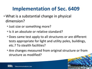 Telecommunications Law
ImplementationofS ec.6409
•What is a substantial change in physical
dimension?
Just size or something more?
Is it an absolute or relative standard?
Does same test apply to all structures or are different
tests appropriate for light and utility poles, buildings,
etc.? To stealth facilities?
Are changes measured from original structure or from
structure as modified?
 