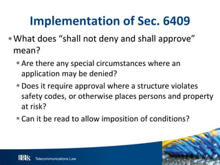 Telecommunications Law
ImplementationofS ec.6409
•What does “shall not deny and shall approve”
mean?
Are there any special circumstances where an
application may be denied?
Does it require approval where a structure violates
safety codes, or otherwise places persons and property
at risk?
Can it be read to allow imposition of conditions?
 