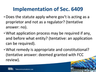 Telecommunications Law
ImplementationofS ec.6409
•Does the statute apply where gov’t is acting as a
proprietor and not as a regulator? (tentative
answer: no).
•What application process may be required if any,
and before what entity? (tentative: an application
can be required).
•What remedy is appropriate and constitutional?
(tentative answer: deemed granted with FCC
review).
 