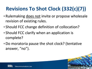 Telecommunications Law
R evisionsT oS hotClock(332(c)(7))
•Rulemaking does not invite or propose wholesale
revision of existing rules.
•Should FCC change definition of collocation?
•Should FCC clarify when an application is
complete?
•Do moratoria pause the shot clock? (tentative
answer, “no”).
 