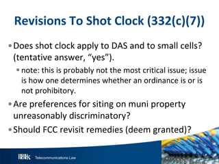 Telecommunications Law
R evisionsT oS hotClock(332(c)(7))
•Does shot clock apply to DAS and to small cells?
(tentative answer, “yes”).
note: this is probably not the most critical issue; issue
is how one determines whether an ordinance is or is
not prohibitory.
•Are preferences for siting on muni property
unreasonably discriminatory?
•Should FCC revisit remedies (deem granted)?
 