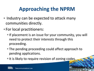 Telecommunications Law
ApproachingtheN P R M
• Industry can be expected to attack many
communities directly.
•For local practitioners:
If placement is an issue for your community, you will
need to protect their interests through this
proceeding.
The pending proceeding could affect approach to
pending applications.
It is likely to require revision of zoning codes.
 