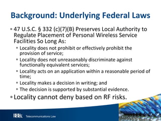 Telecommunications Law
Background:U nderlyingFederalL aw s
• 47 U.S.C. § 332 (c)(7)(B) Preserves Local Authority to
Regulate Placement of Personal Wireless Service
Facilities So Long As:
 Locality does not prohibit or effectively prohibit the
provision of service;
 Locality does not unreasonably discriminate against
functionally equivalent services;
 Locality acts on an application within a reasonable period of
time;
 Locality makes a decision in writing; and
 The decision is supported by substantial evidence.
•Locality cannot deny based on RF risks.
 