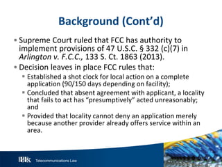 Telecommunications Law
Background(Cont’d)
• Supreme Court ruled that FCC has authority to
implement provisions of 47 U.S.C. § 332 (c)(7) in
Arlingtonv.F.C.C.,133 S. Ct. 1863 (2013).
• Decision leaves in place FCC rules that:
 Established a shot clock for local action on a complete
application (90/150 days depending on facility);
 Concluded that absent agreement with applicant, a locality
that fails to act has “presumptively” acted unreasonably;
and
 Provided that locality cannot deny an application merely
because another provider already offers service within an
area.
 