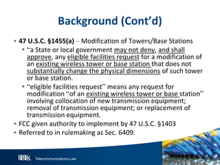 Telecommunications Law
Background(Cont’d)
• 47U .S .C.§1455(a)– Modification of Towers/Base Stations
 “a State or local government may not deny, and shall
approve, any eligible facilities request for a modification of
an existing wireless tower or base station that does not
substantially change the physical dimensions of such tower
or base station.
 “eligible facilities request” means any request for
modification “of an existing wireless tower or base station”
involving collocation of new transmission equipment;
removal of transmission equipment; or replacement of
transmission equipment.
• FCC given authority to implement by 47 U.S.C. §1403
• Referred to in rulemaking as Sec. 6409.
 