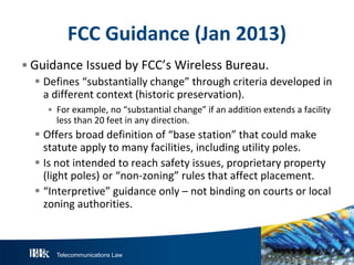 Telecommunications Law
FCC Guidance(Jan2013)
• Guidance Issued by FCC’s Wireless Bureau.
 Defines “substantially change” through criteria developed in
a different context (historic preservation).
• For example, no “substantial change” if an addition extends a facility
less than 20 feet in any direction.
 Offers broad definition of “base station” that could make
statute apply to many facilities, including utility poles.
 Is not intended to reach safety issues, proprietary property
(light poles) or “non-zoning” rules that affect placement.
 “Interpretive” guidance only – not binding on courts or local
zoning authorities.
 