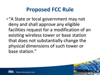 Telecommunications Law
P roposedFCC R ule
•“A State or local government may not
deny and shall approve any eligible
facilities request for a modification of an
existing wireless tower or base station
that does not substantially change the
physical dimensions of such tower or
base station.”
 