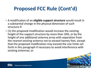 Telecommunications Law
P roposedFCC R ule(Cont’d)
• A modification of an eligiblesupportstructurewould result in
a substantial change in the physical dimension of such
structure if:
• (1) the proposed modification would increase the existing
height of the support structure by more than 10%, or by the
height of one additional antenna array with separation from
the nearest existing antenna not to exceed twenty feet, except
that the proposed modification may exceed the size limits set
forth in this paragraph if necessary to avoid interference with
existing antennas; or
 