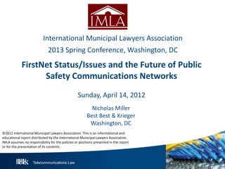 Telecommunications Law
FirstNet Status/Issues and the Future of Public
Safety Communications Networks
Sunday, April 14, 2012
Nicholas Miller
Best Best & Krieger
Washington, DC
International Municipal Lawyers Association
2013 Spring Conference, Washington, DC
©2012 International Municipal Lawyers Association. This is an informational and
educational report distributed by the International Municipal Lawyers Association.
IMLA assumes no responsibility for the policies or positions presented in the report
or for the presentation of its contents.
 
