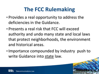 The FCC Rulemaking
•Provides a real opportunity to address the
deficiencies in the Guidance.
•Presents a real risk that FCC will exceed
authority and undo many state and local laws
that protect neighborhoods, the environment
and historical areas.
•Importance compounded by industry push to
write Guidance into state law.

Telecommunications Law

 
