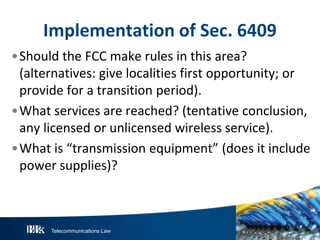 Implementation of Sec. 6409
•Should the FCC make rules in this area?
(alternatives: give localities first opportunity; or
provide for a transition period).
•What services are reached? (tentative conclusion,
any licensed or unlicensed wireless service).
•What is “transmission equipment” (does it include
power supplies)?

Telecommunications Law

 