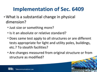 Implementation of Sec. 6409
•What is a substantial change in physical
dimension?
 Just size or something more?
 Is it an absolute or relative standard?
 Does same test apply to all structures or are different
tests appropriate for light and utility poles, buildings,
etc.? To stealth facilities?
 Are changes measured from original structure or from
structure as modified?

Telecommunications Law

 