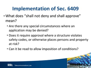 Implementation of Sec. 6409
•What does “shall not deny and shall approve”
mean?
 Are there any special circumstances where an
application may be denied?
 Does it require approval where a structure violates
safety codes, or otherwise places persons and property
at risk?
 Can it be read to allow imposition of conditions?

Telecommunications Law

 
