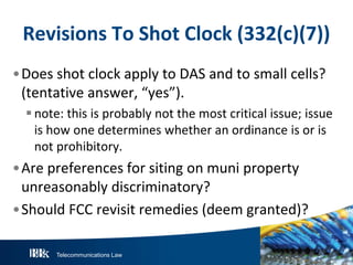 Revisions To Shot Clock (332(c)(7))
•Does shot clock apply to DAS and to small cells?
(tentative answer, “yes”).
 note: this is probably not the most critical issue; issue
is how one determines whether an ordinance is or is
not prohibitory.

•Are preferences for siting on muni property
unreasonably discriminatory?
•Should FCC revisit remedies (deem granted)?
Telecommunications Law

 