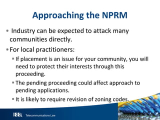 Approaching the NPRM
• Industry can be expected to attack many
communities directly.
•For local practitioners:
 If placement is an issue for your community, you will
need to protect their interests through this
proceeding.
 The pending proceeding could affect approach to
pending applications.
 It is likely to require revision of zoning codes.
Telecommunications Law

 