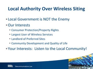 Local Authority Over Wireless Siting
•Local Government is NOT the Enemy
•Our Interests
 Consumer Protection/Property Rights
 Largest User of Wireless Services
 Landlord of Preferred Sites
 Community Development and Quality of Life

•Your Interests: Listen to the Local Community!

Telecommunications Law

 