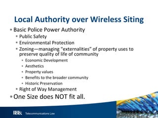 Local Authority over Wireless Siting
• Basic Police Power Authority

 Public Safety
 Environmental Protection
 Zoning—managing “externalities” of property uses to
preserve quality of life of community
•
•
•
•
•

Economic Development
Aesthetics
Property values
Benefits to the broader community
Historic Preservation

 Right of Way Management

•One Size does NOT fit all.
Telecommunications Law

 