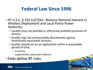 Federal Law Since 1996
• 47 U.S.C. § 332 (c)(7)(b)—Balance National Interest in
Wireless Deployment and Local Police Power
Authority:
 Locality may not prohibit or effectively prohibit provision of
service;
 locality may not unreasonably discriminate against
functionally equivalent services;
 locality should act on an application within a reasonable
period of time;
• in writing
• supported by substantial evidence.

•Feds define RF risks.
Telecommunications Law

 