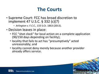 The Courts
• Supreme Court: FCC has broad discretion to
implement 47 U.S.C. § 332 (c)(7)
• Arlington v. F.C.C., 133 S.Ct. 1863 (2013).

• Decision leaves in place:

 FCC “shot clock” for local action on a complete application
(90/150 days depending on facility);
 locality that fails to act has “presumptively” acted
unreasonably; and
 locality cannot deny merely because another provider
already offers service.

Telecommunications Law

 