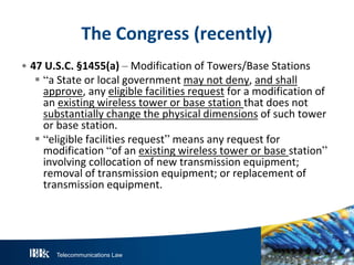The Congress (recently)
• 47 U.S.C. §1455(a) – Modification of Towers/Base Stations
 “a State or local government may not deny, and shall
approve, any eligible facilities request for a modification of
an existing wireless tower or base station that does not
substantially change the physical dimensions of such tower
or base station.
 “eligible facilities request” means any request for
modification “of an existing wireless tower or base station”
involving collocation of new transmission equipment;
removal of transmission equipment; or replacement of
transmission equipment.

Telecommunications Law

 