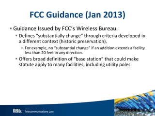 FCC Guidance (Jan 2013)
• Guidance Issued by FCC’s Wireless Bureau.
 Defines “substantially change” through criteria developed in
a different context (historic preservation).
• For example, no “substantial change” if an addition extends a facility
less than 20 feet in any direction.

 Offers broad definition of “base station” that could make
statute apply to many facilities, including utility poles.

Telecommunications Law

 