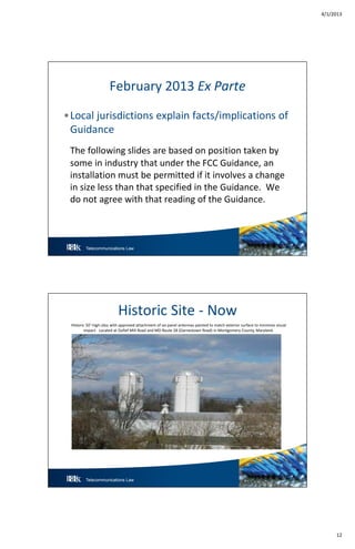 4/1/2013
12
Telecommunications Law 23
February 2013 Ex Parte
•Local jurisdictions explain facts/implications of
Guidance
The following slides are based on position taken by
some in industry that under the FCC Guidance, an
installation must be permitted if it involves a change
in size less than that specified in the Guidance. We
do not agree with that reading of the Guidance.
Telecommunications Law 24
Historic Site - Now
Historic 50’-high silos with approved attachment of six panel antennas painted to match exterior surface to minimize visual
impact. Located at Dufief Mill Road and MD Route 28 (Darnestown Road) in Montgomery County, Maryland.
 