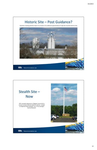 4/1/2013
13
Telecommunications Law 25
Historic Site – Post Guidance?
Illustration showing potential impact of co-location of an additional approximately 20’-high pole mounted antenna array.
Telecommunications Law 26
Stealth Site –
Now
100’ monopole disguised as a flagpole constructed to
conceal six panel antennas within its exterior. Located
on Brightseat Road alongside I-95 in Prince George’s
County, Maryland.
 