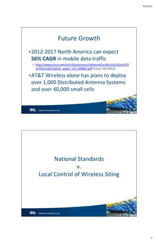 4/1/2013
3
Telecommunications Law 5
Future Growth
•2012-2017 North America can expect
56% CAGR in mobile data traffic
 http://www.cisco.com/en/US/solutions/collateral/ns341/ns525/ns537/
ns705/ns827/white_paper_c11-520862.pdf (Cisco, Feb 2013)
•AT&T Wireless alone has plans to deploy
over 1,000 Distributed Antenna Systems
and over 40,000 small cells
Telecommunications Law
National Standards
v.
Local Control of Wireless Siting
 