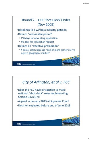 4/1/2013
6
Telecommunications Law 11
Round 2 – FCC Shot Clock Order
(Nov 2009)
•Responds to a wireless industry petition
•Defines “reasonable period”
 150 days for new siting application
 90 days for collocation request
•Defines an “effective prohibition”
 A denial solely because “one or more carriers serve
a given geographic market”
Telecommunications Law 12
City of Arlington, et al v. FCC
•Does the FCC have jurisdiction to make
national “shot clock” rules implementing
Section 332(c)(7)?
•Argued in January 2013 at Supreme Court
•Decision expected before end of June 2013
 