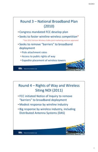 4/1/2013
7
Telecommunications Law 13
Round 3 – National Broadband Plan
(2010)
•Congress mandated FCC develop plan
•Seeks to foster wireline-wireless competition*
* But 2012 Verizon Wireless-Cable joint marketing venture approved
•Seeks to remove “barriers” to broadband
deployment
 Pole attachment rates
 Access to public rights of way
 Expedite placement of wireless towers
Telecommunications Law 14
Round 4 – Rights of Way and Wireless
Siting NOI (2011)
•FCC initiated Notice of Inquiry to remove
“barriers” to broadband deployment
•Modest response by wireline industry
•Big response by wireless industry, including
Distributed Antenna Systems (DAS)
 