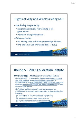 4/1/2013
9
Telecommunications Law 17
Rights of Way and Wireless Siting NOI
•Met by big response by
 national associations representing local
governments
 individual local governments
•Outcome so far:
 No binding rules or further proceedings initiated
 DAS and Small Cell Workshop (Feb. 1, 2012)
Telecommunications Law 18
Round 5 – 2012 Collocation Statute
47 U.S.C. §1455(a) – Modification of Towers/Base Stations
(1) IN GENERAL ….a State or local government may not deny,
and shall approve, any eligible facilities request for a
modification of an existing wireless tower or base station that
does not substantially change the physical dimensions of such
tower or base station.
(2) “eligible facilities request” means any request for
modification of an existing wireless tower or base station that
involves—
(A) collocation of new transmission equipment;
(B) removal of transmission equipment; or
(C) replacement of transmission equipment.
 