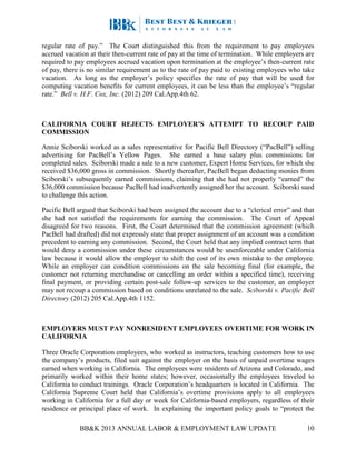 BB&K 2013 ANNUAL LABOR & EMPLOYMENT LAW UPDATE 10
regular rate of pay.” The Court distinguished this from the requirement to pay employees
accrued vacation at their then-current rate of pay at the time of termination. While employers are
required to pay employees accrued vacation upon termination at the employee’s then-current rate
of pay, there is no similar requirement as to the rate of pay paid to existing employees who take
vacation. As long as the employer’s policy specifies the rate of pay that will be used for
computing vacation benefits for current employees, it can be less than the employee’s “regular
rate.” Bell v. H.F. Cox, Inc. (2012) 209 Cal.App.4th 62.
CALIFORNIA COURT REJECTS EMPLOYER’S ATTEMPT TO RECOUP PAID
COMMISSION
Annie Sciborski worked as a sales representative for Pacific Bell Directory (“PacBell”) selling
advertising for PacBell’s Yellow Pages. She earned a base salary plus commissions for
completed sales. Sciborski made a sale to a new customer, Expert Home Services, for which she
received $36,000 gross in commission. Shortly thereafter, PacBell began deducting monies from
Sciborski’s subsequently earned commissions, claiming that she had not properly “earned” the
$36,000 commission because PacBell had inadvertently assigned her the account. Sciborski sued
to challenge this action.
Pacific Bell argued that Sciborski had been assigned the account due to a “clerical error” and that
she had not satisfied the requirements for earning the commission. The Court of Appeal
disagreed for two reasons. First, the Court determined that the commission agreement (which
PacBell had drafted) did not expressly state that proper assignment of an account was a condition
precedent to earning any commission. Second, the Court held that any implied contract term that
would deny a commission under these circumstances would be unenforceable under California
law because it would allow the employer to shift the cost of its own mistake to the employee.
While an employer can condition commissions on the sale becoming final (for example, the
customer not returning merchandise or cancelling an order within a specified time), receiving
final payment, or providing certain post-sale follow-up services to the customer, an employer
may not recoup a commission based on conditions unrelated to the sale. Sciborski v. Pacific Bell
Directory (2012) 205 Cal.App.4th 1152.
EMPLOYERS MUST PAY NONRESIDENT EMPLOYEES OVERTIME FOR WORK IN
CALIFORNIA
Three Oracle Corporation employees, who worked as instructors, teaching customers how to use
the company’s products, filed suit against the employer on the basis of unpaid overtime wages
earned when working in California. The employees were residents of Arizona and Colorado, and
primarily worked within their home states; however, occasionally the employees traveled to
California to conduct trainings. Oracle Corporation’s headquarters is located in California. The
California Supreme Court held that California’s overtime provisions apply to all employees
working in California for a full day or week for California-based employers, regardless of their
residence or principal place of work. In explaining the important policy goals to “protect the
 