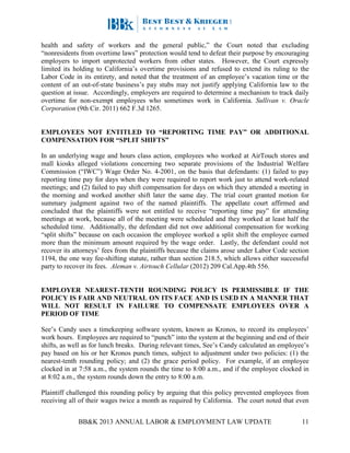 BB&K 2013 ANNUAL LABOR & EMPLOYMENT LAW UPDATE 11
health and safety of workers and the general public,” the Court noted that excluding
“nonresidents from overtime laws” protection would tend to defeat their purpose by encouraging
employers to import unprotected workers from other states. However, the Court expressly
limited its holding to California’s overtime provisions and refused to extend its ruling to the
Labor Code in its entirety, and noted that the treatment of an employee’s vacation time or the
content of an out-of-state business’s pay stubs may not justify applying California law to the
question at issue. Accordingly, employers are required to determine a mechanism to track daily
overtime for non-exempt employees who sometimes work in California. Sullivan v. Oracle
Corporation (9th Cir. 2011) 662 F.3d 1265.
EMPLOYEES NOT ENTITLED TO “REPORTING TIME PAY” OR ADDITIONAL
COMPENSATION FOR “SPLIT SHIFTS”
In an underlying wage and hours class action, employees who worked at AirTouch stores and
mall kiosks alleged violations concerning two separate provisions of the Industrial Welfare
Commission (“IWC”) Wage Order No. 4-2001, on the basis that defendants: (1) failed to pay
reporting time pay for days when they were required to report work just to attend work-related
meetings; and (2) failed to pay shift compensation for days on which they attended a meeting in
the morning and worked another shift later the same day. The trial court granted motion for
summary judgment against two of the named plaintiffs. The appellate court affirmed and
concluded that the plaintiffs were not entitled to receive “reporting time pay” for attending
meetings at work, because all of the meeting were scheduled and they worked at least half the
scheduled time. Additionally, the defendant did not owe additional compensation for working
“split shifts” because on each occasion the employee worked a split shift the employee earned
more than the minimum amount required by the wage order. Lastly, the defendant could not
recover its attorneys’ fees from the plaintiffs because the claims arose under Labor Code section
1194, the one way fee-shifting statute, rather than section 218.5, which allows either successful
party to recover its fees. Aleman v. Airtouch Cellular (2012) 209 Cal.App.4th 556.
EMPLOYER NEAREST-TENTH ROUNDING POLICY IS PERMISSIBLE IF THE
POLICY IS FAIR AND NEUTRAL ON ITS FACE AND IS USED IN A MANNER THAT
WILL NOT RESULT IN FAILURE TO COMPENSATE EMPLOYEES OVER A
PERIOD OF TIME
See’s Candy uses a timekeeping software system, known as Kronos, to record its employees’
work hours. Employees are required to “punch” into the system at the beginning and end of their
shifts, as well as for lunch breaks. During relevant times, See’s Candy calculated an employee’s
pay based on his or her Kronos punch times, subject to adjustment under two policies: (1) the
nearest-tenth rounding policy; and (2) the grace period policy. For example, if an employee
clocked in at 7:58 a.m., the system rounds the time to 8:00 a.m., and if the employee clocked in
at 8:02 a.m., the system rounds down the entry to 8:00 a.m.
Plaintiff challenged this rounding policy by arguing that this policy prevented employees from
receiving all of their wages twice a month as required by California. The court noted that even
 