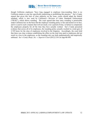 BB&K 2013 ANNUAL LABOR & EMPLOYMENT LAW UPDATE 12
though California employers “have long engaged in employee time-rounding, there is no
California statute or case law specifically authorizing or prohibiting this practice.” See’s Candy
argued that given this lack of clear authority on the issue, courts should adopt the federal
standard, which is also used by California’s Division of Labor Standards Enforcement
(“DLSE”), which allows rounding. The court agreed that time entry rounding is permissible
under California law on the basis that the employer rounding policy is fair and neutral on its face,
and it is used in such a manner that will not result, over a period of time, in failure to compensate
the employees properly for all the time they have actually worked. See’s Candy presented
evidence that across all of its employees, the rounding policy actually resulted in a total gain of
2,749 hours for the class of employees involved in the litigation. Accordingly, the court held
that there was clear evidence establishing the effect on the total time paid to employees did not
result in a loss to the employees, as the rounding rule was both mathematically and empirically
unbiased. See’s Candy Shops, Inc. v. Superior Court (2012) 210 Cal.App.4th 889.
 
