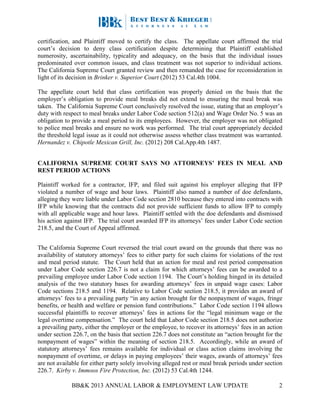 BB&K 2013 ANNUAL LABOR & EMPLOYMENT LAW UPDATE 2
certification, and Plaintiff moved to certify the class. The appellate court affirmed the trial
court’s decision to deny class certification despite determining that Plaintiff established
numerosity, ascertainability, typicality and adequacy, on the basis that the individual issues
predominated over common issues, and class treatment was not superior to individual actions.
The California Supreme Court granted review and then remanded the case for reconsideration in
light of its decision in Brinker v. Superior Court (2012) 53 Cal.4th 1004.
The appellate court held that class certification was properly denied on the basis that the
employer’s obligation to provide meal breaks did not extend to ensuring the meal break was
taken. The California Supreme Court conclusively resolved the issue, stating that an employer’s
duty with respect to meal breaks under Labor Code section 512(a) and Wage Order No. 5 was an
obligation to provide a meal period to its employees. However, the employer was not obligated
to police meal breaks and ensure no work was performed. The trial court appropriately decided
the threshold legal issue as it could not otherwise assess whether class treatment was warranted.
Hernandez v. Chipotle Mexican Grill, Inc. (2012) 208 Cal.App.4th 1487.
CALIFORNIA SUPREME COURT SAYS NO ATTORNEYS’ FEES IN MEAL AND
REST PERIOD ACTIONS
Plaintiff worked for a contractor, IFP, and filed suit against his employer alleging that IFP
violated a number of wage and hour laws. Plaintiff also named a number of doe defendants,
alleging they were liable under Labor Code section 2810 because they entered into contracts with
IFP while knowing that the contracts did not provide sufficient funds to allow IFP to comply
with all applicable wage and hour laws. Plaintiff settled with the doe defendants and dismissed
his action against IFP. The trial court awarded IFP its attorneys’ fees under Labor Code section
218.5, and the Court of Appeal affirmed.
The California Supreme Court reversed the trial court award on the grounds that there was no
availability of statutory attorneys’ fees to either party for such claims for violations of the rest
and meal period statute. The Court held that an action for meal and rest period compensation
under Labor Code section 226.7 is not a claim for which attorneys’ fees can be awarded to a
prevailing employee under Labor Code section 1194. The Court’s holding hinged in its detailed
analysis of the two statutory bases for awarding attorneys’ fees in unpaid wage cases: Labor
Code sections 218.5 and 1194. Relative to Labor Code section 218.5, it provides an award of
attorneys’ fees to a prevailing party “in any action brought for the nonpayment of wages, fringe
benefits, or health and welfare or pension fund contributions.” Labor Code section 1194 allows
successful plaintiffs to recover attorneys’ fees in actions for the “legal minimum wage or the
legal overtime compensation.” The court held that Labor Code section 218.5 does not authorize
a prevailing party, either the employer or the employee, to recover its attorneys’ fees in an action
under section 226.7, on the basis that section 226.7 does not constitute an “action brought for the
nonpayment of wages” within the meaning of section 218.5. Accordingly, while an award of
statutory attorneys’ fees remains available for individual or class action claims involving the
nonpayment of overtime, or delays in paying employees’ their wages, awards of attorneys’ fees
are not available for either party solely involving alleged rest or meal break periods under section
226.7. Kirby v. Immoos Fire Protection, Inc. (2012) 53 Cal.4th 1244.
 