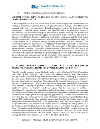 BB&K 2013 ANNUAL LABOR & EMPLOYMENT LAW UPDATE 3
2. The Use of Statistics to Support Class Certification:
SUPREME COURT REINS IN THE USE OF STATISTICAL DATA SUPPORTING
CLASS CERTIFICATIONS
Plaintiff-employees at Wal-Mart Stores filed a class action alleging sex discrimination and
seeking an injunction, declaratory relief, back pay, and punitive damages. Wal-Mart had no
corporate-wide policy on promotions. Instead, promotions were at the discretion of local
management. Plaintiffs argued, however, that Wal-Mart had a corporate-wide culture of
discrimination, and relied on sociological and statistical analyses showing that women were
promoted less-frequently than men to support their claim that a class action was appropriate in
this case. The Northern District of California granted class certification and the Ninth Circuit
affirmed, based on the common question of whether the proposed class members were subject to
a single implied set of corporate policies regarding promotion. The U.S. Supreme Court
reversed finding that the Plaintiff’s had not adequately established commonality. Commonality
requires that the proposed Plaintiffs have “suffered the same injury.” The “claims must depend
upon a common contention … mean[ing] that determination of its truth or falsity will resolve the
issue that is central to the validity of each one of the claims in one stroke.” In this case, the
Supreme Court held that the Plaintiffs did not challenge any specific employment practice, and
the sociological and statistical analyses did not reliably show disparities in promotion at the
national level. Wal-Mart Stores, Inc. v. Dukes (2011) 131 S.Ct. 2541.
CALIFORNIA COURTS CONTINUE TO WRESTLE WITH THE HOLDING IN
DUKES; CALIFORNIA SUPREME COURT WILL REVIEW ISSUE IN 2013
Plaintiffs brought an action against his bank-employer under California’s Unfair Competition
Law. (Bus. & Prof. Code §§ 17200, et seq.) The proposed Plaintiffs were 260 “business
banking officers” who claimed they were misclassified and denied overtime pay in violation of
the Labor Code. The trial court allowed Plaintiffs to “prove” liability and damages on behalf of
the entire class based on a sample of 20 members of the proposed class who were “randomly
selected” to testify at trial. The court also rejected the declarations submitted by actual absent
class members. Relying on plaintiffs’ statistical sampling, the trial court twice rejected
employer’s motions to decertify, which had argued that the core issue of liability –
“classification” – was inherently individual to each banking officer. At trial, the court precluded
the employer from offering any evidence or argument related to class members other than those
included in the sample group, notably rejecting approximately 78 absent class members who
swore that they were not misclassified. After a bifurcated trial, the court entered judgment and
awarded $15 million to the class, including amounts distributed to the 78 class members who
admitted they were not misclassified. At the appellate court level, the Court of Appeal held that,
in light of the Dukes case, the trial court’s use of statistical sampling was “fatally flawed” as to
the merits and that the deprivation of the employer’s due process rights “was profound.” The
Court of Appeal reversed the judgment and ordered the class decertified. Notably, however, the
California Supreme Court has now granted review in this case. Therefore, the impact of this
holding remains uncertain until after that review. Duran (Sam) v. U.S. Bank N.A. (2012) 203
Cal.App.4th 212, review granted (May 16, 2012) 2012 Cal. LEXIS 4635.
 